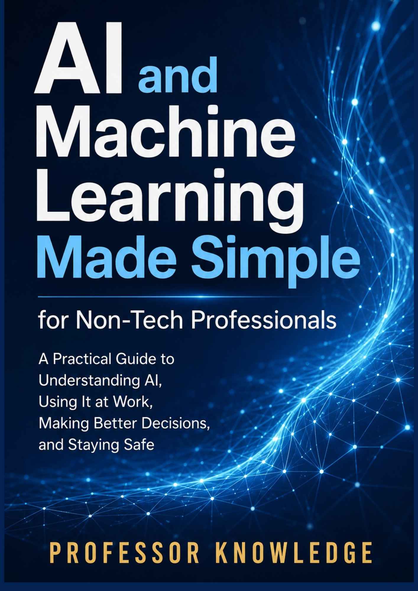 AI and Machine Learning Made Simple for Non-Tech Professionals A Practical Guide to Understanding AI, Using It at Work, Making Better Decisions, and Staying Safe